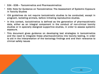 • S3A –S3B--- Toxicokinetics and Pharmacokinetics:
• S3A: Note for Guidance on Toxicokinetics: The Assessment of Systemic Exposure
in Toxicity Studies
• ICH guidelines do not require toxicokinetic studies to be conducted, except in
pregnant, lactating animals, before initiating reproductive studies.
• In this context, toxicokinetics is defined as the generation of pharmacokinetic
data, either as an integral component in the conduct of non-clinical toxicity
studies or in specially designed supportive studies, in order to assess systemic
exposure.
• This document gives guidance on developing test strategies in toxicokinetics
and the need to integrate these pharmacokinetics into toxicity testing, in order
to aid in the interpretation of the toxicology findings and and their relevance to
clinical safety issues
46
 