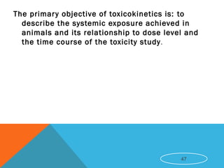 The primary objective of toxicokinetics is: to
describe the systemic exposure achieved in
animals and its relationship to dose level and
the time course of the toxicity study.
47
 