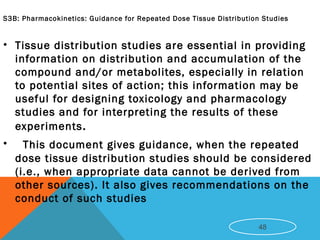 S3B: Pharmacokinetics: Guidance for Repeated Dose Tissue Distribution Studies
• Tissue distribution studies are essential in providing
information on distribution and accumulation of the
compound and/or metabolites, especially in relation
to potential sites of action; this information may be
useful for designing toxicology and pharmacology
studies and for interpreting the results of these
experiments.
• This document gives guidance, when the repeated
dose tissue distribution studies should be considered
(i.e., when appropriate data cannot be derived from
other sources). It also gives recommendations on the
conduct of such studies
48
 