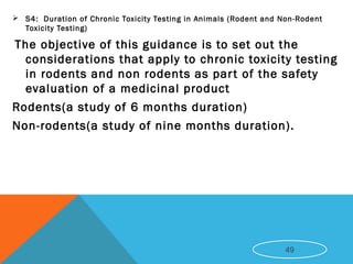  S4:  Duration of Chronic Toxicity Testing in Animals (Rodent and Non-Rodent
Toxicity Testing)
The objective of this guidance is to set out the
considerations that apply to chronic toxicity testing
in rodents and non rodents as part of the safety
evaluation of a medicinal product
Rodents(a study of 6 months duration)
Non-rodents(a study of nine months duration).
49
 