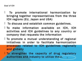 Goal of ICH
 To promote international harmonization by
bringing together representatives from the three
ICH regions (EU, Japan and USA)
 To discuss and establish common guidelines.
 To make information available on ICH, ICH
activities and ICH guidelines to any country or
company that requests the information
 To promote a mutual understanding of regional
initiatives in order to facilitate harmonization
processes related to ICH guidelines regionally
and globally
 To strengthen the capacity of drug regulatory
authorities and industry to utilize them. 5
 