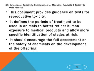 S5: Detection of Toxicity to Reproduction for Medicinal Products & Toxicity to
Male Fertility
• This document provides guidance on tests for
reproductive toxicity.
• It defines the periods of treatment to be
used in animals to better reflect human
exposure to medical products and allow more
specific identification of stages at risk.
• It should encourage the full assessment on
the safety of chemicals on the development
of the offspring.
50
 