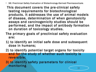 • S6: Preclinical Safety Evaluation of Biotechnology-Derived Pharmaceuticals
This document covers the pre-clinical safety
testing requirements for biotechnological
products. It addresses the use of animal models
of disease, determination of when genotoxicity
assays and carcinogenicity studies should be
performed, and the impact of antibody formation
on duration of toxicology studies.
The primary goals of preclinical safety evaluation
are:
1) to identify an initial safe dose and subsequent
dose in humans;
2) to identify potential target organs for toxicity
and for the study of whether such toxicity is
reversible;
3) to identify safety parameters for clinical
monitoring.
51
 