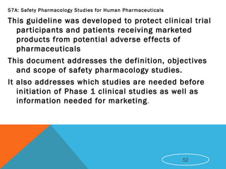 S7A: Safety Pharmacology Studies for Human Pharmaceuticals
This guideline was developed to protect clinical trial
participants and patients receiving marketed
products from potential adverse effects of
pharmaceuticals
This document addresses the definition, objectives
and scope of safety pharmacology studies.
It also addresses which studies are needed before
initiation of Phase 1 clinical studies as well as
information needed for marketing.
52
 