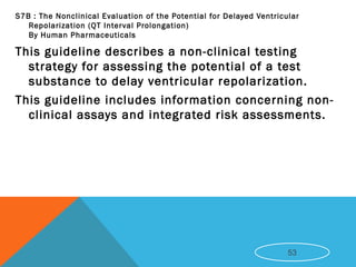 S7B : The Nonclinical Evaluation of the Potential for Delayed Ventricular
Repolarization (QT Interval Prolongation)
By Human Pharmaceuticals
This guideline describes a non-clinical testing
strategy for assessing the potential of a test
substance to delay ventricular repolarization.
This guideline includes information concerning non-
clinical assays and integrated risk assessments.
53
 