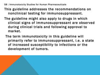 S8 : Immunotoxicity Studies for Human Pharmaceuticals
This guideline addresses the recommendations on
nonclinical testing for immunosuppressant.
The guideline might also apply to drugs in which
clinical signs of immunosuppressant are observed
during clinical trials and following approval to
market.
The term immunotoxicity in this guideline will
primarily refer to immunosuppressant, i.e. a state
of increased susceptibility to infections or the
development of tumors.
 