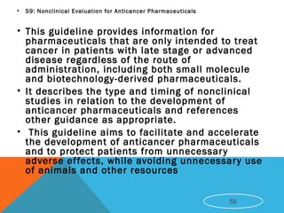 • S9: Nonclinical Evaluation for Anticancer Pharmaceuticals
• This guideline provides information for
pharmaceuticals that are only intended to treat
cancer in patients with late stage or advanced
disease regardless of the route of
administration, including both small molecule
and biotechnology-derived pharmaceuticals.
• It describes the type and timing of nonclinical
studies in relation to the development of
anticancer pharmaceuticals and references
other guidance as appropriate.
• This guideline aims to facilitate and accelerate
the development of anticancer pharmaceuticals
and to protect patients from unnecessary
adverse effects, while avoiding unnecessary use
of animals and other resources
55
 