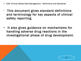  E2A: Clinical Safety Data Management : Definitions and Standards
• This document gives standard definitions
and terminology for key aspects of clinical
safety reporting.
• It also gives guidance on mechanisms for
handling adverse drug reactions in the
investigational phase of drug development.
58
 