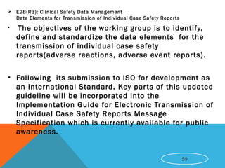  E2B(R3): Clinical Safety Data Management
Data Elements for Transmission of Individual Case Safety Reports
• The objectives of the working group is to identify,
define and standardize the data elements for the
transmission of individual case safety
reports(adverse reactions, adverse event reports).
• Following its submission to ISO for development as
an International Standard. Key parts of this updated
guideline will be incorporated into the
Implementation Guide for Electronic Transmission of
Individual Case Safety Reports Message
Specification which is currently available for public
awareness.
59
 