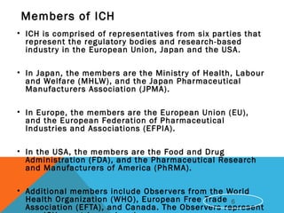 Members of ICH
• ICH is comprised of representatives from six parties that
represent the regulatory bodies and research-based
industry in the European Union, Japan and the USA.
• In Japan, the members are the Ministry of Health, Labour
and Welfare (MHLW), and the Japan Pharmaceutical
Manufacturers Association (JPMA).
• In Europe, the members are the European Union (EU),
and the European Federation of Pharmaceutical
Industries and Associations (EFPIA).
• In the USA, the members are the Food and Drug
Administration (FDA), and the Pharmaceutical Research
and Manufacturers of America (PhRMA).
• Additional members include Observers from the World
Health Organization (WHO), European Free Trade
Association (EFTA), and Canada. The Observers represent
6
 