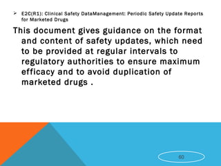  E2C(R1): Clinical Safety DataManagement: Periodic Safety Update Reports
for Marketed Drugs
This document gives guidance on the format
and content of safety updates, which need
to be provided at regular intervals to
regulatory authorities to ensure maximum
efficacy and to avoid duplication of
marketed drugs .
60
 