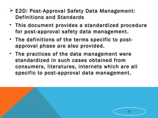  E2D: Post-Approval Safety Data Management:
Definitions and Standards
• This document provides a standardized procedure
for post-approval safety data management.
• The definitions of the terms specific to post-
approval phase are also provided.
• The practices of the data management were
standardized in such cases obtained from
consumers, literatures, internets which are all
specific to post-approval data management.
61
 