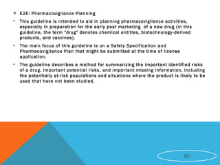  E2E: Pharmacovigilance Planning
• This guideline is intended to aid in planning pharmacovigilance activities,
especially in preparation for the early post marketing of a new drug (in this
guideline, the term "drug" denotes chemical entities, biotechnology-derived
products, and vaccines).
• The main focus of this guideline is on a Safety Specification and
Pharmacovigilance Plan that might be submitted at the time of license
application.
• The guideline describes a method for summarizing the important identified risks
of a drug, important potential risks, and important missing information, including
the potentially at-risk populations and situations where the product is likely to be
used that have not been studied.
62
 
