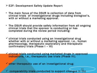  E2F: Development Safety Update Report
• The main focus of the DSUR is collection of data from
clinical trials of investigational drugs including biological’s,
with or without a marketing approval.
• The DSUR should provide safety information from all ongoing
clinical trials that the sponsor is conducting or has
completed during the review period including:
 clinical trials conducted using an investigational drug
whether with or without a marketing approval, i.e., human
pharmacology, therapeutic exploratory and therapeutic
confirmatory trials (Phase I – III)
 clinical trials conducted using marketed drugs in approved
indications, i.e., therapeutic use trials (Phase IV);
 other therapeutic use of an investigational drug;
 comparability trials conducted to support changes in the
63
 