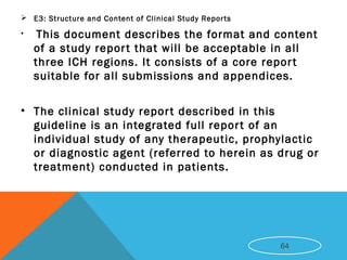  E3: Structure and Content of Clinical Study Reports
• This document describes the format and content
of a study report that will be acceptable in all
three ICH regions. It consists of a core report
suitable for all submissions and appendices.
• The clinical study report described in this
guideline is an integrated full report of an
individual study of any therapeutic, prophylactic
or diagnostic agent (referred to herein as drug or
treatment) conducted in patients.
64
 