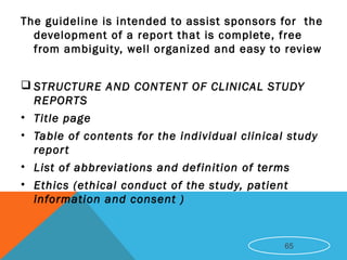 The guideline is intended to assist sponsors for the
development of a report that is complete, free
from ambiguity, well organized and easy to review
 STRUCTURE AND CONTENT OF CLINICAL STUDY
REPORTS
• Title page
• Table of contents for the individual clinical study
report
• List of abbreviations and definition of terms
• Ethics (ethical conduct of the study, patient
information and consent )
65
 