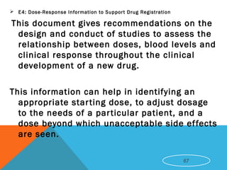  E4: Dose-Response Information to Support Drug Registration
This document gives recommendations on the
design and conduct of studies to assess the
relationship between doses, blood levels and
clinical response throughout the clinical
development of a new drug.
This information can help in identifying an
appropriate starting dose, to adjust dosage
to the needs of a particular patient, and a
dose beyond which unacceptable side effects
are seen.
67
 