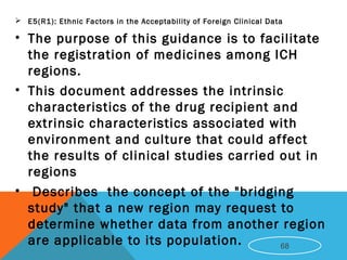  E5(R1): Ethnic Factors in the Acceptability of Foreign Clinical Data
• The purpose of this guidance is to facilitate
the registration of medicines among ICH
regions.
• This document addresses the intrinsic
characteristics of the drug recipient and
extrinsic characteristics associated with
environment and culture that could affect
the results of clinical studies carried out in
regions
• Describes the concept of the "bridging
study" that a new region may request to
determine whether data from another region
are applicable to its population. 68
 