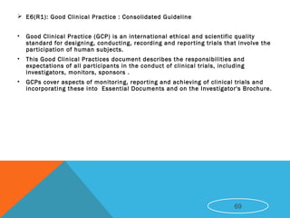  E6(R1): Good Clinical Practice : Consolidated Guideline
• Good Clinical Practice (GCP) is an international ethical and scientific quality
standard for designing, conducting, recording and reporting trials that involve the
participation of human subjects.
• This Good Clinical Practices document describes the responsibilities and
expectations of all participants in the conduct of clinical trials, including
investigators, monitors, sponsors .
• GCPs cover aspects of monitoring, reporting and achieving of clinical trials and
incorporating these into Essential Documents and on the Investigator's Brochure.
69
 