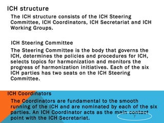  ICH structure
The ICH structure consists of the ICH Steering
Committee, ICH Coordinators, ICH Secretariat and ICH
Working Groups.
ICH Steering Committee
The Steering Committee is the body that governs the
ICH, determines the policies and procedures for ICH,
selects topics for harmonization and monitors the
progress of harmonization initiatives. Each of the six
ICH parties has two seats on the ICH Steering
Committee.
 ICH Coordinators
The Coordinators are fundamental to the smooth
running of the ICH and are nominated by each of the six
parties. An ICH Coordinator acts as the main contact
point with the ICH Secretariat. 7
 