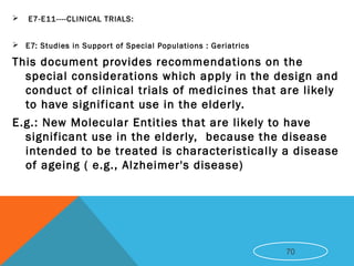  E7-E11----CLINICAL TRIALS:
 E7: Studies in Support of Special Populations : Geriatrics
This document provides recommendations on the
special considerations which apply in the design and
conduct of clinical trials of medicines that are likely
to have significant use in the elderly.
E.g.: New Molecular Entities that are likely to have
significant use in the elderly, because the disease
intended to be treated is characteristically a disease
of ageing ( e.g., Alzheimer's disease)
70
 