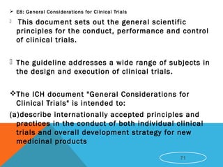  E8: General Considerations for Clinical Trials
 This document sets out the general scientific
principles for the conduct, performance and control
of clinical trials.
 The guideline addresses a wide range of subjects in
the design and execution of clinical trials.
The ICH document "General Considerations for
Clinical Trials" is intended to:
(a)describe internationally accepted principles and
practices in the conduct of both individual clinical
trials and overall development strategy for new
medicinal products
71
 