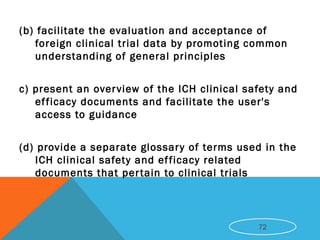 (b) facilitate the evaluation and acceptance of
foreign clinical trial data by promoting common
understanding of general principles
c) present an overview of the ICH clinical safety and
efficacy documents and facilitate the user's
access to guidance
(d) provide a separate glossary of terms used in the
ICH clinical safety and efficacy related
documents that pertain to clinical trials
72
 