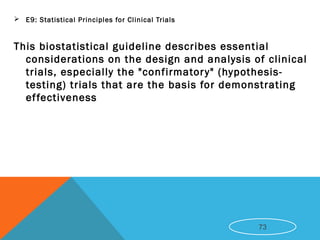  E9: Statistical Principles for Clinical Trials 
This biostatistical guideline describes essential
considerations on the design and analysis of clinical
trials, especially the "confirmatory" (hypothesis-
testing) trials that are the basis for demonstrating
effectiveness
73
 