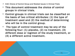  E10: Choice of Control Group and Related Issues in Clinical Trials
• This document addresses the choice of control
groups in clinical trials.
• Control groups in clinical trials can be classified on
the basis of two critical attributes: (1) the type of
treatment used and (2) the method of determining
who will be in the control group.
• The type of control treatment may be any of the
following four: (1) placebo, (2) no treatment, (3)
different dose or regimen of the study treatment, or
(4) a different active treatment.
74
 