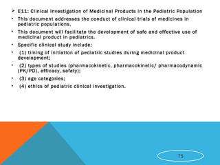  E11: Clinical Investigation of Medicinal Products in the Pediatric Population
• This document addresses the conduct of clinical trials of medicines in
pediatric populations.
• This document will facilitate the development of safe and effective use of
medicinal product in pediatrics.
• Specific clinical study include:
• (1) timing of initiation of pediatric studies during medicinal product
development;
• (2) types of studies (pharmacokinetic, pharmacokinetic/ pharmacodynamic
(PK/PD), efficacy, safety);
• (3) age categories;
• (4) ethics of pediatric clinical investigation.
75
 
