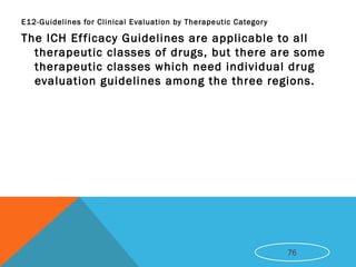 E12-Guidelines for Clinical Evaluation by Therapeutic Category
The ICH Efficacy Guidelines are applicable to all
therapeutic classes of drugs, but there are some
therapeutic classes which need individual drug
evaluation guidelines among the three regions.
76
 
