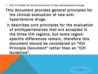  E12: Principles for Clinical Evaluation of New Antihypertensive Drugs
This document provides general principles for
the clinical evaluation of new anti-
hypertensive drugs.
It describes core principles for the evaluation
of antihypertensives that are accepted in
the three ICH regions, but some region-
specific differences remain, therefore this
document should be considered an "ICH
Principle Document" rather than an "ICH
Guideline".
77
 