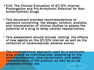 E14: The Clinical Evaluation of QT/QTc Interval
Prolongation and Pro-Arrhythmic Potential for Non-
Antiarrhythmic Drugs
• This document provides recommendations to
sponsors concerning the design, conduct, analysis,
and interpretation of clinical studies to assess the
potential of a drug to delay cardiac repolarization.
• This assessment should include testing the effects
of new agents on the QT/QTc interval as well as the
collection of cardiovascular adverse events.
• The investigational approach used for a particular
drug should be individualized, depending on the
pharmacodynamic, pharmacokinetic, and safety
characteristics of the product, as well as on its
proposed clinical use.
78
 