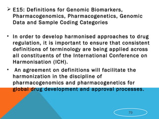  E15: Definitions for Genomic Biomarkers,
Pharmacogenomics, Pharmacogenetics, Genomic
Data and Sample Coding Categories
• In order to develop harmonised approaches to drug
regulation, it is important to ensure that consistent
definitions of terminology are being applied across
all constituents of the International Conference on
Harmonisation (ICH).
• An agreement on definitions will facilitate the
harmonization in the discipline of
pharmacogenomics and pharmacogenetics for
global drug development and approval processes.
79
 