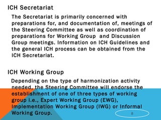 ICH Secretariat
The Secretariat is primarily concerned with
preparations for, and documentation of, meetings of
the Steering Committee as well as coordination of
preparations for Working Group and Discussion
Group meetings. Information on ICH Guidelines and
the general ICH process can be obtained from the
ICH Secretariat.
 ICH Working Group
Depending on the type of harmonization activity
needed, the Steering Committee will endorse the
establishment of one of three types of working
group i.e., Expert Working Group (EWG),
Implementation Working Group (IWG) or Informal
Working Group. 8
 