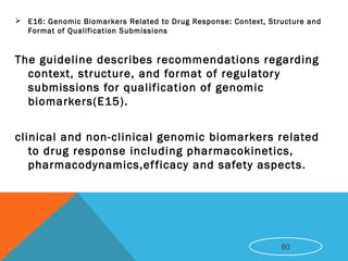  E16: Genomic Biomarkers Related to Drug Response: Context, Structure and
Format of Qualification Submissions
The guideline describes recommendations regarding
context, structure, and format of regulatory
submissions for qualification of genomic
biomarkers(E15).
clinical and non-clinical genomic biomarkers related
to drug response including pharmacokinetics,
pharmacodynamics,efficacy and safety aspects.
80
 