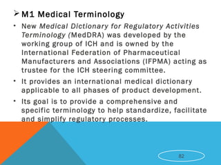  M1 Medical Terminology
• New Medical Dictionary for Regulatory Activities
Terminology (MedDRA) was developed by the
working group of ICH and is owned by the
International Federation of Pharmaceutical
Manufacturers and Associations (IFPMA) acting as
trustee for the ICH steering committee.
• It provides an international medical dictionary
applicable to all phases of product development.
• Its goal is to provide a comprehensive and
specific terminology to help standardize, facilitate
and simplify regulatory processes.
82
 
