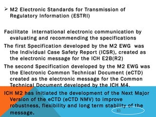  M2 Electronic Standards for Transmission of
Regulatory Information (ESTRI)
 
Facilitate international electronic communication by
evaluating and recommending the specifications
The first Specification developed by the M2 EWG was
the Individual Case Safety Report (ICSR), created as
the electronic message for the ICH E2B(R2)
The second Specification developed by the M2 EWG was
the Electronic Common Technical Document (eCTD)
created as the electronic message for the Common
Technical Document developed by the ICH M4.
ICH M2 has initiated the development of the Next Major
Version of the eCTD (eCTD NMV) to improve
robustness, flexibility and long term stability of the
message. 83
 
