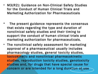 • M3(R2): Guidance on Non-Clinical Safety Studies
for the Conduct of Human Clinical Trials and
Marketing Authorization for Pharmaceuticals
• The present guidance represents the consensus
that exists regarding the type and duration of
nonclinical safety studies and their timing to
support the conduct of human clinical trials and
marketing authorization for pharmaceuticals.
• The nonclinical safety assessment for marketing
approval of a pharmaceutical usually includes
pharmacology studies, general toxicity studies,
toxicokinetic and nonclinical pharmacokinetic
studies, reproduction toxicity studies, genotoxicity
studies and, for drugs that have special cause for
concern or are intended for a long duration of use84
 