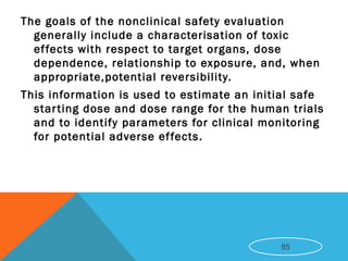 The goals of the nonclinical safety evaluation
generally include a characterisation of toxic
effects with respect to target organs, dose
dependence, relationship to exposure, and, when
appropriate,potential reversibility.
This information is used to estimate an initial safe
starting dose and dose range for the human trials
and to identify parameters for clinical monitoring
for potential adverse effects.
85
 