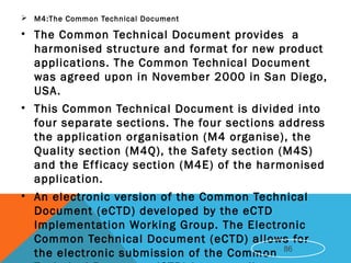  M4:The Common Technical Document
• The Common Technical Document provides a
harmonised structure and format for new product
applications. The Common Technical Document
was agreed upon in November 2000 in San Diego,
USA.
• This Common Technical Document is divided into
four separate sections. The four sections address
the application organisation (M4 organise), the
Quality section (M4Q), the Safety section (M4S)
and the Efficacy section (M4E) of the harmonised
application.
• An electronic version of the Common Technical
Document (eCTD) developed by the eCTD
Implementation Working Group. The Electronic
Common Technical Document (eCTD) allows for
the electronic submission of the Common 86
 