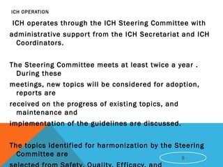 ICH OPERATION
ICH operates through the ICH Steering Committee with
administrative support from the ICH Secretariat and ICH
Coordinators.
The Steering Committee meets at least twice a year .
During these
meetings, new topics will be considered for adoption,
reports are
received on the progress of existing topics, and
maintenance and
implementation of the guidelines are discussed.
The topics identified for harmonization by the Steering
Committee are 9
 