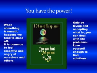 When
something
traumatic
happens we
tend to close
off.
It is common
to feel
resentful and
angry at
ourselves and
others.
Only by
loving and
accepting
what is, you
can deal
with life
problems.
Love
yourself
enough to
find
solutions.
 