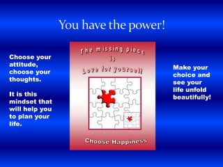 Choose your
attitude,
choose your
thoughts.
It is this
mindset that
will help you
to plan your
life.
Make your
choice and
see your
life unfold
beautifully!
 