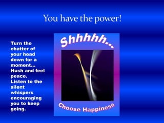 Turn the
chatter of
your head
down for a
moment...
Hush and feel
peace.
Listen to the
silent
whispers
encouraging
you to keep
going.
 