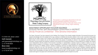 INVESTMENT OPPORTUNITY IN ICHOR HOLDINGS
Exclusive Partner with Mozambique Government in MGPMTC
Strictly Private & Confidential: Time Sensitive Information
This Teaser (“document”) has been prepared by Ichor Holdings (“the Company”) from privately available information. By receiving this document, the
recipient acknowledges that (i) the recipient will not copy, reproduce or distribute this document, whether in full or in part, at any time to third parties
without the prior written consent of the Company, (ii) the recipient will keep confidential any information included herein which is not already in the
public domain, (iii) the recipient will use this document for the sole purpose of evaluating its interest in the proposed investment. While the
information, financial analysis and projections contained in this document are provisional and based on sources believed to be reliable, the Company
cannot independently verify the contents of this document. Accordingly, no representation or warranty, express or implied, is made as to, and no
reliance should be placed on, the fairness, accuracy, completeness or correctness of the information and opinions contained in this document.
Neither the Company or its affiliates, directors, members or employees shall have any liability whatsoever (in negligence or otherwise) for any loss
howsoever arising from any use of this document or its contents. The recipient agrees that unless and until a definitive investment agreement
regarding the project has been executed, the Company shall not be under any legal obligation of any kind whatsoever with respect to the project. The
recipient further acknowledges and agrees that the Company reserves the right, in its sole discretion, to reject any and all proposals made by the
recipient with regard to the project and to terminate discussions and negotiations with the recipient at any time.
The baobab is a well-known Mozambican tree and
perfectly represents MGPMTC’s business in
aggregating and assisting small scale miners, to be
represented through a strong, single marketing
entity.
 