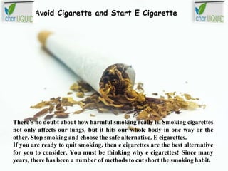 Avoid Cigarette and Start E Cigarette
There’s no doubt about how harmful smoking really is. Smoking cigarettes
not only affects our lungs, but it hits our whole body in one way or the
other. Stop smoking and choose the safe alternative, E cigarettes.
If you are ready to quit smoking, then e cigarettes are the best alternative
for you to consider. You must be thinking why e cigarettes? Since many
years, there has been a number of methods to cut short the smoking habit.
 