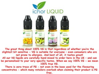 The great thing about 100% VG is that regardless of whether you’re the
slightest bit sensitive - VG is suitable for everyone – even consumers who are
not prone to allergies. And best of all, it tastes great!
All our VG liquids are carefully hand mixed to order here in the UK – and can
be personalised to your very specific tastes. When we say 100% VG - we mean
100% true VG.
There is zero trace of PG - not even in the base used for the flavouring
concentrates - which many retailers overlook when claiming their product is PG
free.
 