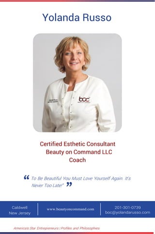 America’s Star Entrepreneurs | Profiles and Philosophies
Yolanda Russo
Certified Esthetic Consultant
Beauty on Command LLC
Coach
To Be Beautiful You Must Love Yourself Again. It's
Never Too Late!”
Caldwell
New Jersey
201-301-0739
boc@yolandarusso.com
www.beautyoncommand.com
 