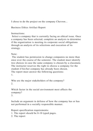 I chose to do the project on the company Chevron...
Business Ethics Artifact Report
Instructions:
Select a company that is currently facing an ethical issue. Once
a company has been selected, complete an analysis to determine
if the organization is meeting its corporate social obligations
through an analysis of its selections and execution of its
strategy.
Note:
The student has permission to change companies no more than
once over the course of the semester. The student must identify
two choices in case the same company is chosen by a classmate.
The instructor reserves the right to choose a company for the
student if his/her company has already been chosen.
The report must answer the following questions:
1.
Who are the major stakeholders of the company?
2.
Which factor in the social environment most affects the
company?
3.
Include an argument in defense of how the company has or has
not performed in a socially responsible manner.
Report specification requirements:
1. The report should be 8-10 typed pages.
2. The report
 